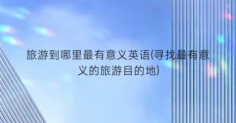 旅游到哪里最有意义英语(寻找最有意义的旅游目的地)