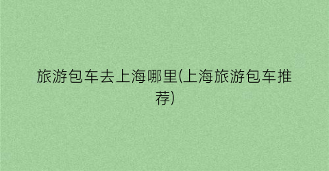 旅游包车去上海哪里(上海旅游包车推荐)