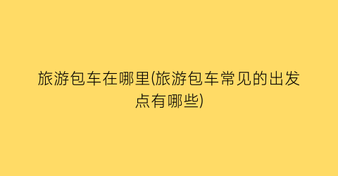 旅游包车在哪里(旅游包车常见的出发点有哪些)