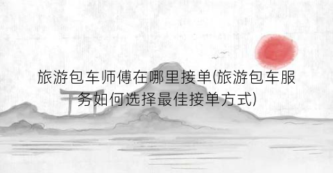 旅游包车师傅在哪里接单(旅游包车服务如何选择最佳接单方式)