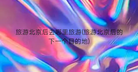 旅游北京后去哪里旅游(旅游北京后的下一个目的地)