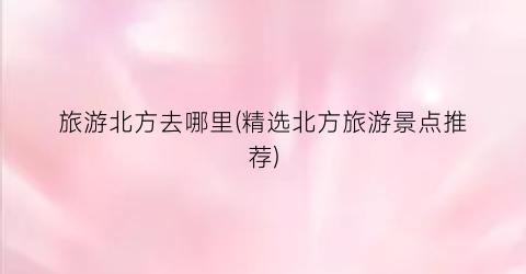 旅游北方去哪里(精选北方旅游景点推荐)