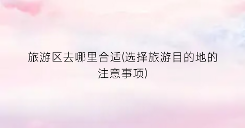 旅游区去哪里合适(选择旅游目的地的注意事项)