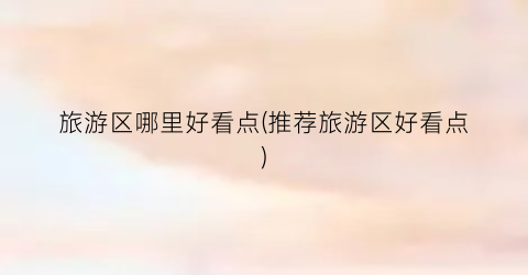 旅游区哪里好看点(推荐旅游区好看点)