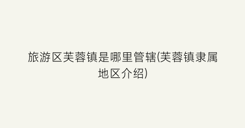 旅游区芙蓉镇是哪里管辖(芙蓉镇隶属地区介绍)