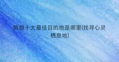 旅游十大最佳目的地是哪里(找寻心灵栖息地)