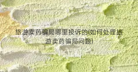 旅游卖药骗局哪里投诉的(如何处理旅游卖药骗局问题)