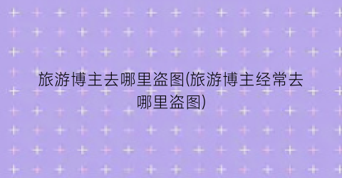 旅游博主去哪里盗图(旅游博主经常去哪里盗图)