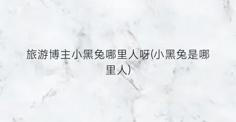 旅游博主小黑兔哪里人呀(小黑兔是哪里人)