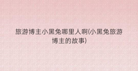 旅游博主小黑兔哪里人啊(小黑兔旅游博主的故事)