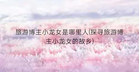 旅游博主小龙女是哪里人(探寻旅游博主小龙女的故乡)