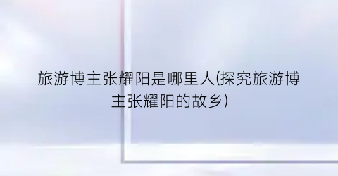 旅游博主张耀阳是哪里人(探究旅游博主张耀阳的故乡)