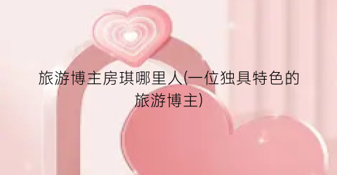 旅游博主房琪哪里人(一位独具特色的旅游博主)