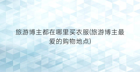 旅游博主都在哪里买衣服(旅游博主最爱的购物地点)
