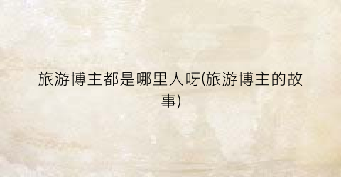 旅游博主都是哪里人呀(旅游博主的故事)