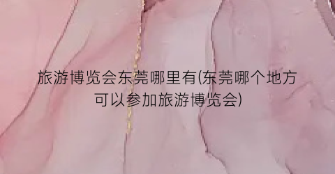 旅游博览会东莞哪里有(东莞哪个地方可以参加旅游博览会)