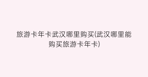旅游卡年卡武汉哪里购买(武汉哪里能购买旅游卡年卡)