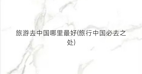 旅游去中国哪里最好(旅行中国必去之处)