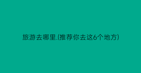 旅游去哪里.(推荐你去这6个地方)