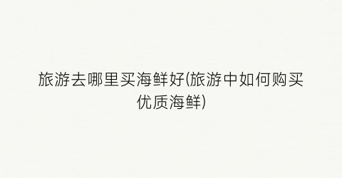 旅游去哪里买海鲜好(旅游中如何购买优质海鲜)