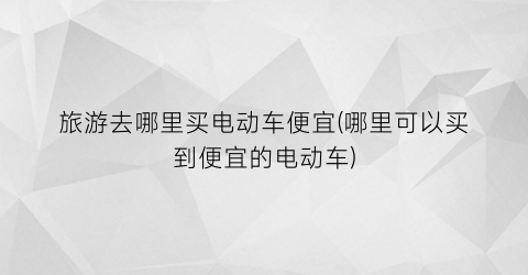 旅游去哪里买电动车便宜(哪里可以买到便宜的电动车)