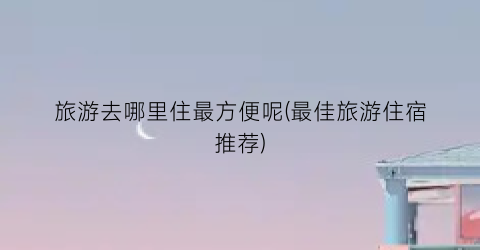 旅游去哪里住最方便呢(最佳旅游住宿推荐)