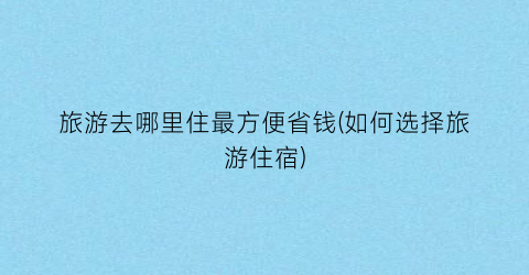旅游去哪里住最方便省钱(如何选择旅游住宿)