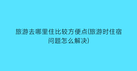 旅游去哪里住比较方便点(旅游时住宿问题怎么解决)