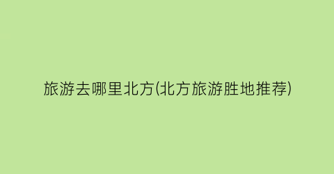 旅游去哪里北方(北方旅游胜地推荐)