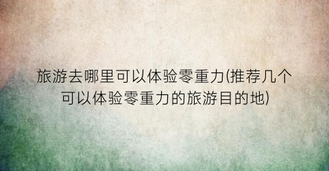 旅游去哪里可以体验零重力(推荐几个可以体验零重力的旅游目的地)