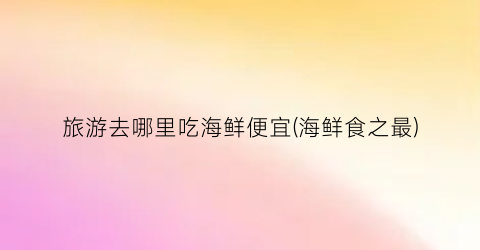 旅游去哪里吃海鲜便宜(海鲜食之最)