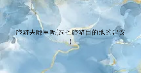 旅游去哪里呢(选择旅游目的地的建议)
