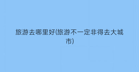 旅游去哪里好(旅游不一定非得去大城市)