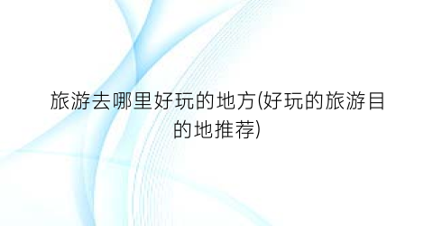 旅游去哪里好玩的地方(好玩的旅游目的地推荐)
