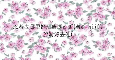 旅游去哪里好玩离湖南近(离湖南近的旅游好去处)