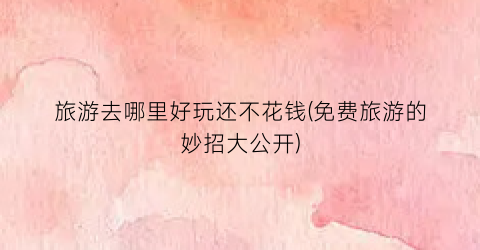 旅游去哪里好玩还不花钱(免费旅游的妙招大公开)