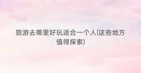 旅游去哪里好玩适合一个人(这些地方值得探索)