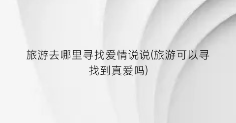 旅游去哪里寻找爱情说说(旅游可以寻找到真爱吗)
