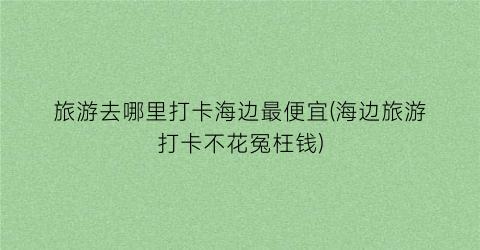 旅游去哪里打卡海边最便宜(海边旅游打卡不花冤枉钱)