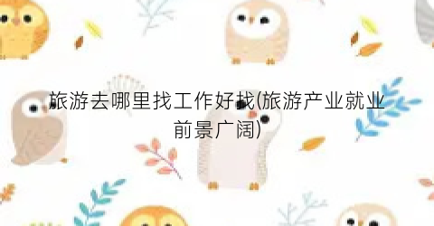 旅游去哪里找工作好找(旅游产业就业前景广阔)