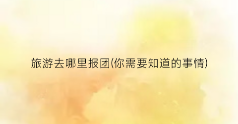 旅游去哪里报团(你需要知道的事情)