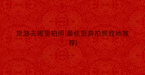 旅游去哪里拍照(最佳旅游拍照胜地推荐)