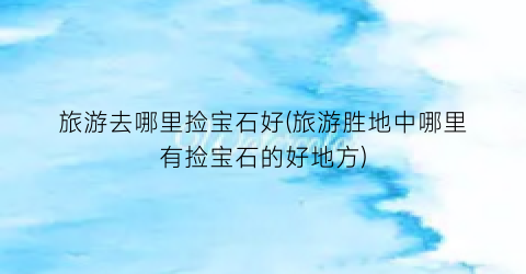 旅游去哪里捡宝石好(旅游胜地中哪里有捡宝石的好地方)