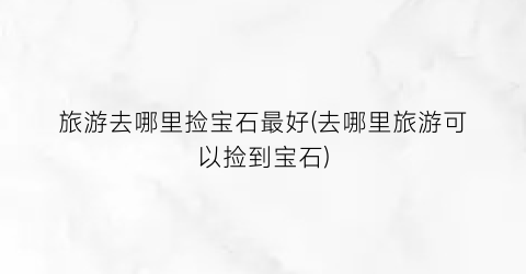 旅游去哪里捡宝石最好(去哪里旅游可以捡到宝石)