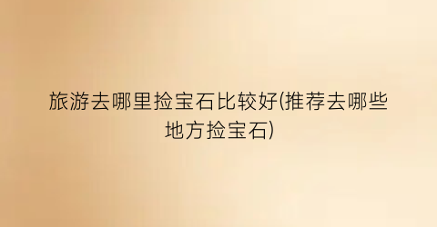 旅游去哪里捡宝石比较好(推荐去哪些地方捡宝石)