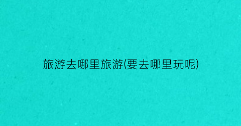 旅游去哪里旅游(要去哪里玩呢)
