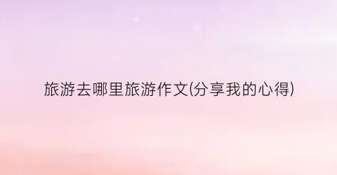 旅游去哪里旅游作文(分享我的心得)