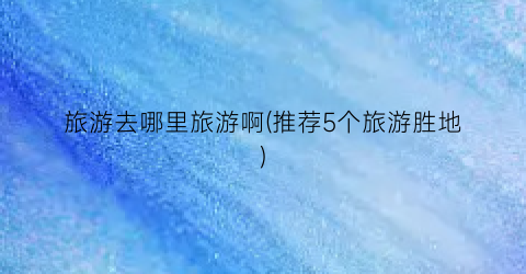 旅游去哪里旅游啊(推荐5个旅游胜地)