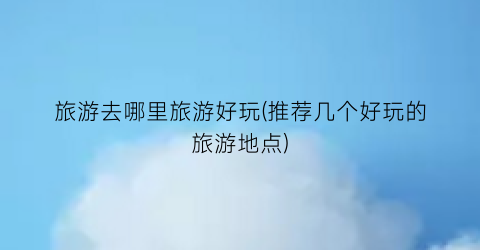 旅游去哪里旅游好玩(推荐几个好玩的旅游地点)