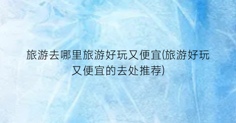 旅游去哪里旅游好玩又便宜(旅游好玩又便宜的去处推荐)